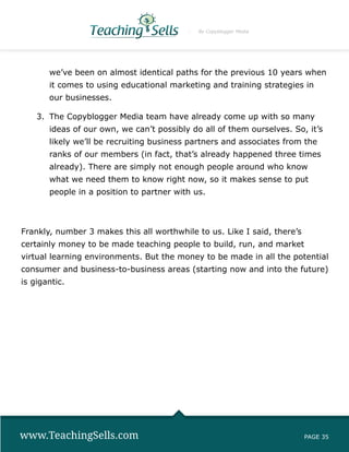 By Copyblogger Media




       we’ve been on almost identical paths for the previous 10 years when
       it comes to using educational marketing and training strategies in
       our businesses.

    3.	 The Copyblogger Media team have already come up with so many
       ideas of our own, we can’t possibly do all of them ourselves. So, it’s
       likely we’ll be recruiting business partners and associates from the
       ranks of our members (in fact, that’s already happened three times
       already). There are simply not enough people around who know
       what we need them to know right now, so it makes sense to put
       people in a position to partner with us.



Frankly, number 3 makes this all worthwhile to us. Like I said, there’s
certainly money to be made teaching people to build, run, and market
virtual learning environments. But the money to be made in all the potential
consumer and business-to-business areas (starting now and into the future)
is gigantic.




www.TeachingSells.com                                                     PAGE 35
 