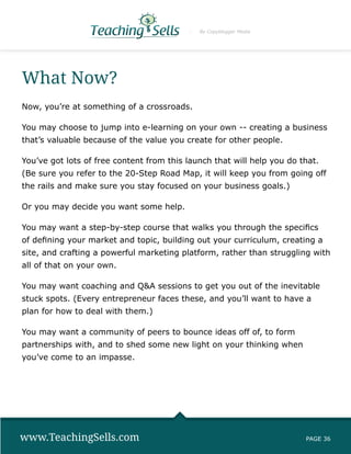 By Copyblogger Media




What Now?
Now, you’re at something of a crossroads.

You may choose to jump into e-learning on your own -- creating a business
that’s valuable because of the value you create for other people.

You’ve got lots of free content from this launch that will help you do that.
(Be sure you refer to the 20-Step Road Map, it will keep you from going off
the rails and make sure you stay focused on your business goals.)

Or you may decide you want some help.

You may want a step-by-step course that walks you through the specifics
of defining your market and topic, building out your curriculum, creating a
site, and crafting a powerful marketing platform, rather than struggling with
all of that on your own.

You may want coaching and QA sessions to get you out of the inevitable
stuck spots. (Every entrepreneur faces these, and you’ll want to have a
plan for how to deal with them.)

You may want a community of peers to bounce ideas off of, to form
partnerships with, and to shed some new light on your thinking when
you’ve come to an impasse.




www.TeachingSells.com                                                   PAGE 36
 