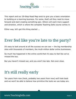 By Copyblogger Media




This report and our 20-Step Road Map exist to give you a basic orientation
to building an e-learning business. For some, that’s all they need to move
forward and start creating something epic. Others will want more support
and direction, which is where the complete Teaching Sells course comes in.

Either way, let’s get this thing started ...




Ever feel like you’re late to the party?
It’s easy to look around at all the success we can see — the big membership
sites with thousands of members, the multi-million dollar online businesses.

So much has happened in the online world that it’s easy to feel like we’ve
missed the bus.

But you haven’t missed out, and you aren’t too late. Not even close.




It’s still really early
Ten years from now (heck, probably two years from now) we’ll look back
and we won’t be able to believe how primitive the tools we use today are.




www.TeachingSells.com                                                  PAGE 4
 