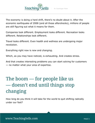 By Copyblogger Media




The economy is doing a hard shift, there’s no doubt about it. After the
economic earthquake of 2008 (and all those aftershocks), millions of people
are still figuring out what it means for them.

Companies look different. Employment looks different. Recreation looks
different. Relationships look different.

Travel looks different. Even health and wellness are undergoing major
revolution.

Everything right now is new and changing.

Which, as you may have noticed, is exhausting. And creates stress.

And that creates interesting problems you can start solving for customers
— no matter what your area of expertise.




The boom — for people like us
— doesn’t end until things stop
changing
How long do you think it will take for the world to quit shifting radically
under our feet?




www.TeachingSells.com                                                     PAGE 5
 