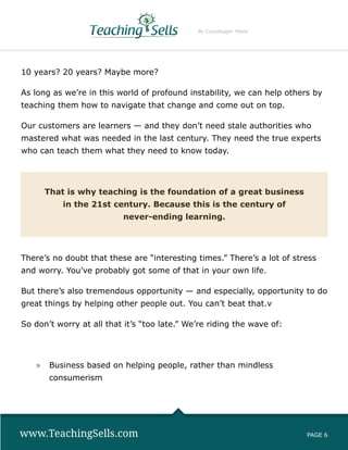 By Copyblogger Media




10 years? 20 years? Maybe more?

As long as we’re in this world of profound instability, we can help others by
teaching them how to navigate that change and come out on top.

Our customers are learners — and they don’t need stale authorities who
mastered what was needed in the last century. They need the true experts
who can teach them what they need to know today.




      That is why teaching is the foundation of a great business
           in the 21st century. Because this is the century of
                          never-ending learning.




There’s no doubt that these are “interesting times.” There’s a lot of stress
and worry. You’ve probably got some of that in your own life.

But there’s also tremendous opportunity — and especially, opportunity to do
great things by helping other people out. You can’t beat that.v

So don’t worry at all that it’s “too late.” We’re riding the wave of:




    »» Business based on helping people, rather than mindless
       consumerism




www.TeachingSells.com                                                    PAGE 6
 