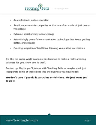 By Copyblogger Media




   »» An explosion in online education

   »» Small, super-nimble companies — that are often made of just one or
       two people

   »» Extreme social anxiety about change

   »» Astonishingly powerful communication technology that keeps getting
       better, and cheaper

   »» Growing suspicion of traditional learning venues like universities



It’s like the entire world economy has lined up to make a really amazing
business for you. (How cool is that?)

So step up. Maybe you’ll join us with Teaching Sells, or maybe you’ll just
incorporate some of these ideas into the business you have today.

We don’t care if you do it part-time or full-time. We just want you
to do it.




www.TeachingSells.com                                                      PAGE 7
 