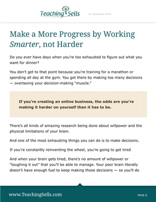 By Copyblogger Media




Make a More Progress by Working
Smarter, not Harder
Do you ever have days when you’re too exhausted to figure out what you
want for dinner?

You don’t get to that point because you’re training for a marathon or
spending all day at the gym. You get there by making too many decisions
— overtaxing your decision-making “muscle.”




     If you’re creating an online business, the odds are you’re
     making it harder on yourself than it has to be.




There’s all kinds of amazing research being done about willpower and the
physical limitations of your brain.

And one of the most exhausting things you can do is to make decisions.

If you’re constantly reinventing the wheel, you’re going to get tired

And when your brain gets tired, there’s no amount of willpower or
“toughing it out” that you’ll be able to manage. Your poor brain literally
doesn’t have enough fuel to keep making those decisions — so you’ll do




www.TeachingSells.com                                                    PAGE 8
 