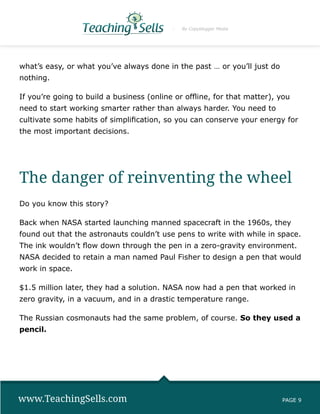 By Copyblogger Media




what’s easy, or what you’ve always done in the past … or you’ll just do
nothing.

If you’re going to build a business (online or offline, for that matter), you
need to start working smarter rather than always harder. You need to
cultivate some habits of simplification, so you can conserve your energy for
the most important decisions.




The danger of reinventing the wheel
Do you know this story?

Back when NASA started launching manned spacecraft in the 1960s, they
found out that the astronauts couldn’t use pens to write with while in space.
The ink wouldn’t flow down through the pen in a zero-gravity environment.
NASA decided to retain a man named Paul Fisher to design a pen that would
work in space.

$1.5 million later, they had a solution. NASA now had a pen that worked in
zero gravity, in a vacuum, and in a drastic temperature range.

The Russian cosmonauts had the same problem, of course. So they used a
pencil.




www.TeachingSells.com                                                     PAGE 9
 