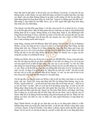 Starr c bi t b phê phán vì ã ép bu c m c a Monica Lewinsky, rõ ràng khi bà này
không mu n, ra i ch ng. Các quy nh liên bang, mà Starr l ra ph i tuân theo, nói r ng
các thành viên gia ình thư ng không b ép ph i ra i ch ng tr khi h d ph n vào
hành ng ph m t i ang ư c i u tra, ho c bên "công t có nh ng quan tâm c bi t".
   u tháng 2, theo thăm dò c a NBC News, ch có 26% ngư i M nghĩ r ng Starr ang
th c hi n yêu c u chính áng.

Câu chuy n còn ti p di n sang tháng 3. L i l y cung c a tôi v v Jones b rò r , rõ ràng
do ai ó bên phía Jones. M c dù th m phán liên t c c nh báo các lu t sư Vi n Rutherford
không ư c        l ra ngoài, nhưng không ai b tr ng ph t. Ngày 8, Jim McDougal ch t
trong nhà tù liên bang Texas, m t k t c c bu n và tr trêu cho s trư t d c dài c a anh
ta. Theo Susan McDougal, Jim ã thay i câu chuy n cho v a ý Starr và Hick Ewing
b i vì anh ta không mu n ch t trong tù.

Gi a tháng, chương trình 60 Minutes phát bu i ph ng v n m t ph n tên là Kathleen
Willey, cô này cho r ng tôi ã ve vãn cô ta khi cô ta làm vi c trong Nhà Tr ng. S th t
không ph i như v y. Chúng tôi có b ng ch ng cho th y d u hi u áng ng trong câu
chuy n c a cô ta, k c l i cam oan c a b n cô ta là Julie Hiatt Steele. Steele cho bi t
Willey ã nh cô nói d i r ng Willey ã k cho Steele v chuy n x y ra ngay sau ó,
trong khi s th c cô ta không h nói gì.

Ch ng c a Willey ã t sát,       l i cho cô ta món n 200.000 ôla. Trong vòng m t tu n,
báo chí vi t r ng sau khi tôi g i i n chia bu n v cái ch t c a ch ng cô ta, cô ta l i nói
v i m i ngư i là tôi s     n d ám tang; vi c này x y ra sau s ki n "ve vãn" kia. D n
d n chúng tôi công b hàng tá thư t mà Willey ã g i cho tôi sau th i i m mà "s ki n
ve vãn" ư c coi là ã di n ra, trong thư nói nh ng i u ki u như cô ta là "fan hâm m s
m t" c a tôi, và r ng cô ta mu n giúp tôi "b ng b t c cách nào có th ". Sau khi có m t
bài báo vi t cô ta òi giá 300.000 ôla       k chuy n "ve vãn" n cho m t t báo lá c i
hay trong m t cu n sách thì câu chuy n rơi vào quên lãng.

Tôi     c p n câu chuy n bu n c a Willey      ây là   cho th y cách hành x c a Starr
trư c vi c này. Trư c h t, trong m t ng thái h t s c không bình thư ng, ông ta cho
Willey "quy n mi n tr " - s b o h hoàn toàn trư c b t c l i bu c t i nào – mi n là cô
ta nói cho Starr "s th t". Khi cô ta b b i l là ã không trung th c v m t s chi ti t
không ư c àng hoàng liên quan n m t ngư i àn ông khác, thì Starr l i cho cô ta
quy n mi n tr thêm m t l n n a. Ngư c l i, khi Julie Hiatt Steele, m t ng viên C ng
hòa có ăng ký, t ch i thay i l i khai ho c d i trá cho Starr, ông ta l p t c truy t
Steele. M c dù cô y không b k t án nhưng cũng ã b khuynh gia b i s n. Th m chí văn
phòng c a Starr còn i u tra vi c cô nh n con nuôi ngư i Romania có h p pháp hay
không n a.

Ngày Thánh Patrick, tôi g p g các lãnh o c a t t c các ng phái chính tr           B c
Ireland ang tham gia trong ti n trình hòa bình, và ã kéo dài chuy n vi ng thăm cùng
v i Gerry Adams và David Trimble. Tony Blair và Bertie Ahern mu n t n m t th a
thu n. Vai trò c a tôi v căn b n là ti p t c cam k t và thúc y t t c các ng phái tham
 
