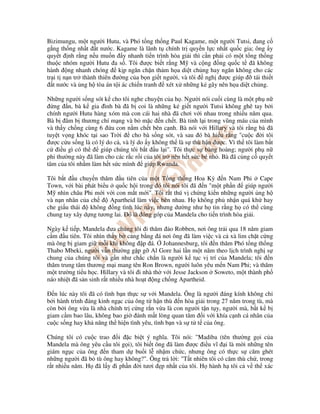 Bizimungu, m t ngư i Hutu, và Phó t ng th ng Paul Kagame, m t ngư i Tutsi, ang c
g ng th ng nh t t nư c. Kagame là lãnh t chính tr quy n l c nh t qu c gia; ông y
quy t nh r ng n u mu n y nhanh ti n trình hòa gi i thì c n ph i có m t t ng th ng
thu c nhóm ngư i Hutu a s . Tôi ư c bi t r ng M và c ng ng qu c t ã không
hành ng nhanh chóng        k p ngăn ch n th m h a di t ch ng hay ngăn không cho các
tr i t n n tr thành thiên ư ng c a b n gi t ngư i, và tôi  ngh ư c giúp     tái thi t
   t nư c và ng h tòa án t i ác chi n tranh xét x nh ng k gây nên h a di t ch ng.

Nh ng ngư i s ng sót k cho tôi nghe chuy n c a h . Ngư i nói cu i cùng là m t ph n
   ng n, bà k gia ình bà ã b coi là nh ng k gi t ngư i Tutsi không ghê tay b i
chính ngư i Hutu hàng xóm mà con cái hai nhà ã chơi v i nhau trong nhi u năm qua.
Bà b âm b thương chí m ng và b m c n ch t. Bà t nh l i trong vũng máu c a mình
và th y ch ng cùng 6 a con n m ch t bên c nh. Bà nói v i Hillary và tôi r ng bà ã
tuy t v ng khóc t i sao Tr i      cho bà s ng sót, và sau ó bà hi u r ng "cu c i tôi
 ư c c u s ng là có lý do c , và lý do y không th là s thù h n ư c. Vì th tôi làm b t
c i u gì có th       giúp chúng tôi b t u l i". Tôi th c s bàng hoàng; ngư i ph n
phi thư ng này ã làm cho các r c r i c a tôi tr nên h t s c bé nh . Bà ã c ng c quy t
tâm c a tôi nh m làm h t s c mình giúp Rwanda.

Tôi b t u chuy n thăm u tiên c a m t T ng th ng Hoa Kỳ n Nam Phi Cape
Town, v i bài phát bi u qu c h i trong ó tôi nói tôi ã n "m t ph n        giúp ngư i
M nhìn châu Phi m i v i con m t m i". Tôi r t thú v ch ng ki n nh ng ngư i ng h
và n n nhân c a ch     Apartheid làm vi c bên nhau. H không ph nh n quá kh hay
che gi u thái   không ng tình lúc này, nhưng dư ng như h tin r ng h có th cùng
chung tay xây d ng tương lai. ó là óng góp c a Mandela cho ti n trình hòa gi i.

Ngày k ti p, Mandela ưa chúng tôi i thăm o Robben, nơi ông tr i qua 18 năm giam
c m u tiên. Tôi nhìn th y b c ng b ng á nơi ông ã làm vi c và c xà lim ch t c ng
mà ông b giam gi m i khi không p á. Johannesburg, tôi n thăm Phó t ng th ng
Thabo Mbeki, ngư i v n thư ng g p g Al Gore hai l n m t năm theo l ch trình ngh s
chung c a chúng tôi và g n như ch c ch n là ngư i k t c v trí c a Mandela; tôi n
thăm trung tâm thương m i mang tên Ron Brown, ngư i luôn yêu m n Nam Phi; và thăm
m t trư ng ti u h c. Hillary và tôi i nhà th v i Jesse Jackson Soweto, m t thành ph
náo nhi t ã s n sinh r t nhi u nhà ho t ng ch ng Apartheid.

   n lúc này tôi ã có tình b n th c s v i Mandela. Ông là ngư i áng kính không ch
b i hành trình áng kinh ng c c a ông t h n thù n hòa gi i trong 27 năm trong tù, mà
còn b i ông v a là nhà chính tr c ng r n v a là con ngư i t n t y, ngư i mà, b t k b
giam c m bao lâu, không bao gi ánh m t lòng quan tâm i v i khía c nh cá nhân c a
cu c s ng hay kh năng th hi n tình yêu, tình b n và s t t c a ông.

Chúng tôi có cu c trao i c bi t ý nghĩa. Tôi nói: "Madiba (tên thư ng g i c a
Mandela mà ông yêu c u tôi g i), tôi bi t ông ã làm ư c i u vĩ i là m i nh ng tên
giám ng c c a ông n tham d bu i l nh m ch c, nhưng ông có th c s căm ghét
nh ng ngư i ã b tù ông hay không?". Ông tr l i: "T t nhiên tôi có căm thù ch , trong
r t nhi u năm. H ã l y i ph n i tươi p nh t c a tôi. H hành h tôi c v th xác
 