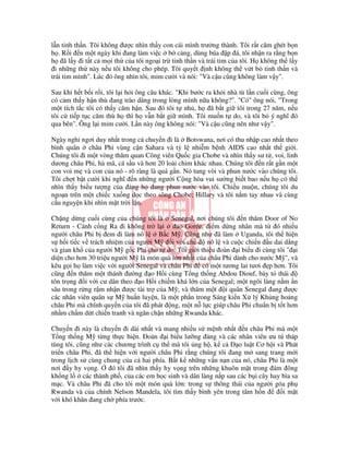 l n tinh th n. Tôi không ư c nhìn th y con cái mình trư ng thành. Tôi r t căm ghét b n
h . R i n m t ngày khi ang làm vi c b c ng, dùng búa p á, tôi nh n ra r ng b n
h ã l y i t t c m i th c a tôi ngo i tr tinh th n và trái tim c a tôi. H không th l y
  i nh ng th này n u tôi không cho phép. Tôi quy t nh không th v t b tinh th n và
trái tim mình". Lúc ó ông nhìn tôi, m m cư i và nói: "Và c u cũng không làm v y".

Sau khi h t b i r i, tôi l i h i ông câu khác. "Khi bư c ra kh i nhà tù l n cu i cùng, ông
có c m th y h n thù ang trào dâng trong lòng mình n a không?". "Có" ông nói, "Trong
m t tích t c tôi có th y căm h n. Sau ó tôi t nh , h ã b t gi tôi trong 27 năm, n u
tôi c ti p t c căm thù h thì h v n b t gi mình. Tôi mu n t do, và tôi b ý nghĩ ó
qua bên". Ông l i m m cư i. L n này ông không nói: "Và c u cũng nên như v y".

Ngày ngh ngơi duy nh t trong c chuy n i là Botswana, nơi có thu nh p cao nh t theo
bình quân châu Phi vùng c n Sahara và t l nhi m b nh AIDS cao nh t th gi i.
Chúng tôi i m t vòng thăm quan Công viên Qu c gia Chobe và nhìn th y sư t , voi, linh
dương châu Phi, hà mã, cá s u và hơn 20 loài chim khác nhau. Chúng tôi n r t g n m t
con voi m và con c a nó - rõ ràng là quá g n. Nó tung vòi và phun nư c vào chúng tôi.
Tôi ch t b t cư i khi nghĩ n nh ng ngư i C ng hòa vui sư ng bi t bao n u h có th
nhìn th y bi u tư ng c a ng h ang phun nư c vào tôi. Chi u mu n, chúng tôi du
ngo n trên m t chi c xu ng d c theo sông Chobe; Hillary và tôi n m tay nhau và cùng
c u nguy n khi nhìn m t tr i l n.

Ch ng d ng cu i cùng c a chúng tôi là Senegal, nơi chúng tôi n thăm Door of No
Return - Cánh c ng Ra i không tr l i        o Gorée, i m d ng nhân mà t ó nhi u
ngư i châu Phi b em i làm nô l      B c M . Cũng như ã làm Uganda, tôi th hi n
s h i ti c v trách nhi m c a ngư i M     i v i ch     nô l và cu c chi n u dai d ng
và gian kh c a ngư i M g c Phi cho t do. Tôi gi i thi u oàn i bi u i cùng tôi " i
di n cho hơn 30 tri u ngư i M là món quà l n nh t c a châu Phi dành cho nư c M ", và
kêu g i h làm vi c v i ngư i Senegal và châu Phi có m t tương lai tươi p hơn. Tôi
cũng n thăm m t thánh ư ng o H i cùng T ng th ng Abdou Diouf, bày t thái
tôn tr ng i v i cư dân theo o H i chi m khá l n c a Senegal; m t ngôi làng n m n
sâu trong r ng r m nh n ư c tài tr c a M ; và thăm m t i quân Senegal ang ư c
các nhân viên quân s M hu n luy n, là m t ph n trong Sáng ki n X lý Kh ng ho ng
châu Phi mà chính quy n c a tôi ã phát ng, m t n l c giúp châu Phi chu n b t t hơn
nh m ch m d t chi n tranh và ngăn ch n nh ng Rwanda khác.

Chuy n i này là chuy n i dài nh t và mang nhi u s m nh nh t n châu Phi mà m t
T ng th ng M t ng th c hi n. oàn i bi u lư ng ng và các nhân viên ưu tú tháp
tùng tôi, cũng như các chương trình c th mà tôi ng h , k c         o lu t Cơ h i và Phát
tri n châu Phi, ã th hi n v i ngư i châu Phi r ng chúng tôi ang m sang trang m i
trong l ch s cùng chung c a c hai phía. B t k nh ng v n n n c a nó, châu Phi là m t
nơi y hy v ng.        ó tôi ã nhìn th y hy v ng trên nh ng khuôn m t trong ám ông
kh ng l     các thành ph , c a các em h c sinh và dân làng n p sau các b i cây hay bìa sa
m c. Và châu Phi ã cho tôi m t món quà l n: trong s thông thái c a ngư i góa ph
Rwanda và c a chính Nelson Mandela, tôi tìm th y bình yên trong tâm h n            im t
v i khó khăn ang ch phía trư c.
 