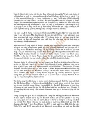 Ngày 1 tháng 4, khi chúng tôi v n còn ang Senegal, th m phán Wright ch p thu n
ngh c a lu t sư trình bày tóm t t phán quy t v v ki n Jones, không em ra xét x vì bà
 y th y Jones ã không ưa ra ch ng c áng tin c y nào. V bãi ki n th hi n b n ch t
chính tr c a các cu c i u tra c a Starr. Bây gi ông ta ki n tôi d a trên m t lý thuy t
r ng tôi ã ưa ra nh n nh không chính xác trong bu i l y l i khai mà th m phán t ng
nói là không thích h p, và r ng tôi ã ngăn c n công lý trong m t v ki n không h có lý
l gì ngay t     u. Không còn ai nói gì thêm v v Whitewater n a. Ngày 2 tháng 4, khi
Starr tuyên b s ti p t c ki n, không ai l y làm ng c nhiên v i u này.

Vài ngày sau, Bob Rubin và tôi tuyên b r ng nư c M s ngăn ch n vi c nh p kh u 1,6
tri u vũ khí gi t ngư i. M c dù chúng tôi ã c m s n xu t 19 lo i v khí gi t ngư i khác
nhau trong o lu t ch ng t i ph m năm 1994, nhưng nh ng tay s n xu t súng tài ba
nư c ngoài v n ang c ph m lu t b ng cách thay i ki u dáng c a các lo i súng có
m c tiêu duy nh t là gi t ngư i.

Ngày th Sáu t t lành, ngày 10 tháng 4, là m t trong nh ng ngày h nh phúc nh t trong
th i gian làm t ng th ng c a tôi. Mư i b y ti ng ng h sau khi h t h n quy nh, t t c
các ng phái B c Ireland ã ng ý v i m t k ho ch ch m d t 30 năm b o l c tranh
ch p. Tôi g n như th c tr ng c êm hôm trư c, giúp George Mitchell k t thúc th a
thu n. Ngoài George, tôi còn nói chuy n v i Bertie Ahern, và v i Tony Blair, David
Trimble, và hai l n v i Gerry Adams, trư c khi lên giư ng lúc 2 gi sáng. Lúc 5 gi ,
George ánh th c tôi yêu c u g i cho Adams l n n a hoàn t t th a thu n.

B n th a thu n là m t tuy t tác, kêu g i nguyên t c a s quy t nh nhưng tôn tr ng
quy n c a thi u s ; chia s vi c ra quy t nh chính tr và quy n l i kinh t ; ti p t c có
quan h v i Vương qu c Anh và l p quan h m i v i Ireland. Ti n trình ưa n th a
thu n b t u b ng quy t tâm c a John Major và Albert Reynolds tìm ki m hòa bình, ti p
t c khi John Bruton k t c Reynolds, và ư c k t thúc nh Bertie Ahern, Tony Blair,
David Trimble, John Hume và Gerry Adams. Vi c tôi c p visa cho Adams và vi c Nhà
Tr ng tham gia tích c c vào ti n trình ã t o ra s khác bi t, và George Mitchell ã thu
x p các cu c thương lư ng th t tuy t v i.

T t nhiên, công l n nh t thu c v nh ng ngư i ph i ưa ra quy t nh khó khăn: các lãnh
   o B c Ireland, Blair, và Adhern, và ngư i dân B c Ireland, nh ng ngư i ã ch n nh ng
h a h n mà hòa bình mang t i thay cho quá kh         y au kh . Th a thu n s ph i ư c
thông qua t i cu c trưng c u dân ý B c Ireland và C ng hòa Ireland ngày 22 tháng 5.
V i s hùng bi n c trưng ki u Ireland, th a thu n ư c g i là Th a ư c ngày th Sáu
t t lành.

Trong kho ng th i gian ó, tôi cũng bay n Trung tâm Không gian Johnson Houston
   th o lu n v chuy n tàu vũ tr con thoi m i nh t  làm các thí nghi m v tác ng
c a không gian i v i cơ th con ngư i, k c b óc và tai trong và h th ng ti n ình
c a cơ th . M t thành viên c a phi hành oàn có m t trong khán thính gi hôm ó:
thư ng ngh sĩ ã 77 tu i, John Glenn. Sau 149 v xu t kích trong Th chi n hai và
Tri u Tiên, cách ó 35 năm John ã tr thành m t trong nh ng phi hành gia u tiên.
 