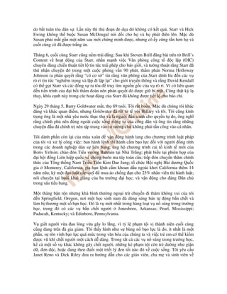 do b t tuân tòa dân s . L n này thì th o n e d a ó không có k t qu . Starr và Hick
Ewing không th bu c Susan McDougal nói d i cho h và h phát iên lên. M c dù
Susan ph i m t g n m t năm sau m i ch ng minh ư c, nhưng cô y c ng r n hơn h và
cu i cùng cô ã ư c tr ng án.

Tháng 6, cu i cùng Starr cũng n m trái ng. Sau khi Steven Brill ăng bài trên t Brill’s
Content v ho t ng c a Starr, nh n m nh vi c Văn phòng công t                   c l p (OIC)
chuyên dùng chi n thu t ti t l tin t c trái phép cho báo gi i, và tư ng thu t r ng Starr ã
thú nh n chuy n ó trong m t cu c ph ng v n 90 phút, th m phán Norma Holloway
Johnson ra phán quy t r ng “có cơ s ” tin r ng văn phòng c a Starr dính líu n các v
rò r tin t c “nghiêm tr ng và l p i l p l i” cho gi i truy n thông và r ng David Kendall
có th g i Starr và các ng s ra tòa truy tìm ngu n g c c a v rò r . Vì có liên quan
  n ti n trình c a i b i th m oàn nên phán quy t ó ư c gi bí m t. Cũng th t kỳ l
thay, khía c nh này trong các ho t ng c a Starr ã không ư c ti t l cho báo chí.

Ngày 29 tháng 5, Barry Goldwater m t, th 89 tu i. Tôi r t bu n. M c dù chúng tôi khác
   ng và khác quan i m, nhưng Goldwater ã r t t t v i Hillary và tôi. Tôi cũng kính
tr ng ông là m t nhà yêu nư c th c th và là ngư i u tranh cho quy n t do, ông nghĩ
r ng chính ph nên ng ngoài cu c s ng riêng tư c a công dân và ông tin r ng nh ng
chuy n u á chính tr nên t p trung vào tư tư ng ch không ph i t n công vào cá nhân.

Tôi dành ph n còn l i c a mùa xuân     v n ng hành lang cho chương trình lu t pháp
c a tôi và x lý công vi c: ban hành l nh thi hành c m b o l c i v i ngư i ng tính
trong các doanh nghi p dân s liên bang; ng h chương trình c i t kinh t m i c a
Boris Yeltsin; chào ón Ti u vương Bahrain t i Nhà Tr ng; phát bi u t i phiên h p c a
   i h i ng Liên hi p qu c v ch ng buôn ma túy toàn c u; ti p ón chuy n thăm chính
th c c a T ng th ng Nam Tri u Tiên Kim Dae Jung; t ch c H i ngh H i dương Qu c
gia Monterey, California; gia h n l nh c m khoan d u ngoài khơi California thêm 14
năm n a; ký m t o lu t c p qu       mua áo ch ng n cho 25% nhân viên thi hành lu t;
nói chuy n t i bu i khai gi ng c a ba trư ng i h c; và v n ng cho ng Dân ch
trong sáu ti u bang.

M t tháng b n r n nhưng khá bình thư ng ngo i tr chuy n i thăm không vui c a tôi
  n Springfield, Oregon, nơi m t h c sinh nam ã dùng súng bán t     ng b n ch t và
làm b thương m t s b n h c. ó là v m i nh t trong hàng lo t v n súng trong trư ng
h c, trong ó có các v b n ch t ngư i        Jonesboro, Arkansas; Pearl, Mississippi;
Paducah, Kentucky; và Edinboro, Pennsylvania.

V gi t ngư i v a au lòng v a gây lo l ng, vì t l ph m t i v thành niên cu i cùng
cũng ang trên à gia gi m. Tôi th y hình như s bùng n b o l c là do, ít nh t là m t
ph n, s tôn vinh b o l c quá m c trong văn hóa c a chúng ta và vi c tr em có th ki m
 ư c vũ khí ch t ngư i m t cách d dàng. Trong t t c các v n súng trong trư ng h c,
k c m t s v khác không gây ch t ngư i, nh ng k ph m t i còn tr dư ng như gi n
d , ơn c, ho c ang theo u i m t tri t lý en t i nào ó v cu c s ng. Tôi yêu c u
Janet Reno và Dick Riley ưa ra hư ng d n cho các giáo viên, cha m và sinh viên v
 