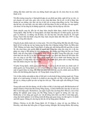 nh ng d u hi u c nh báo s m c a nh ng thanh niên g p r c r i, kèm theo là các chi n
thu t x lý.

Tôi n trư ng trung h c Springfield g p các gia ình n n nhân, nghe k l i s vi c, và
nói chuy n v i sinh viên, giáo viên và các công dân khác. H b s c và r t lo l ng, băn
khoăn t i sao nh ng vi c như v y l i có th x y ra trong c ng ng c a h . Vào nh ng
d p th này, tôi c m th y vi c duy nh t có th làm ư c là chia s n i au v i m i ngư i,
cam oan v i h r ng h là nh ng ngư i t t, và ng viên h ti p t c ti n lên.

Xuân chuy n sang hè, n lúc tôi th c hi n chuy n thăm ư c chu n b khá lâu n
Trung Qu c. M c dù M và Trung Qu c còn khác bi t áng k v nhân quy n, t do tôn
giáo và chính tr , và nh ng v n khác, tôi v n háo h c ch ón chuy n i. Tôi nghĩ
Giang Tr ch Dân ã thành công khi th c hi n chuy n thăm n M năm 1997 và ông
cũng vui lòng ón ti p tôi.

Chuy n i gây nhi u tranh cãi c hai nư c. Tôi s là T ng th ng M        u tiên n Trung
Qu c k t v àn áp các l c lư ng ng h dân ch           Qu ng trư ng Thiên An Môn năm
1989. Nh ng cáo bu c r ng Trung Qu c c g ng gây nh hư ng n k t qu b u c năm
96 v n chưa ư c gi i quy t. M t s ngư i phe C ng hòa cũng t n công tôi vì ã cho
phép các công ty M phóng v tinh thương m i vào không gian b ng tên l a c a Trung
Qu c, m c dù công ngh v tinh không ư c ti t l cho phía Trung Hoa ti p c n, và quá
trình thuê tên l a ã có t th i c a Reagan và ti p t c dư i th i Bush      ti t ki m ti n
cho các công ty c a M . Cu i cùng, nhi u ngư i M lo s chính sách thương m i c a
Trung Qu c và ch p nh n vi c trái phép s n xu t và bán sách, phim nh và nh c M ang
làm m t nhi u công ăn vi c làm M .

V phía Trung Qu c, nhi u quan ch c b c t c vì chúng ta ã ch trích các chính sách v
nhân quy n c a Trung Qu c, coi ó là hành ng can thi p vào n i b c a h , trong khi
m t s ngư i khác tin r ng, b t ch p m i phát bi u tích c c c a tôi, chính sách c a M là
ki m ch ch không ph i h p tác v i Trung Qu c trong th k 21.

V i s dân chi m m t ph n tư dân s th gi i và n n kinh t tăng trư ng m nh m , Trung
Qu c s có nh hư ng v kinh t và chính tr sâu r ng i v i M và th gi i. N u i u
 ó x y ra, chúng ta ph i t o nên s h p tác tích c c. Th t xu n ng c n u không i Trung
Qu c.

Trong tu n trư c khi lên ư ng, tôi c      is M       Liên hi p qu c Bill Richardson k
nhi m Federico Penã làm B trư ng Năng lư ng, và Dick Holbrooke làm i s m i c a
M    Liên hi p qu c. Richardson, c u ngh sĩ qu c h i c a bang New Mexico, nơi có hai
phòng thí nghi m quan tr ng c a B Năng lư ng là ngư i lý tư ng cho vi c này.
Holbrooke có k năng gi i quy t các v n       óng niên li m c a M      Liên hi p qu c,
cũng như kinh nghi m và trí thông minh     óng góp quan tr ng vào i ngũ lo v chính
sách i ngo i. Chúng tôi c n ông y khi r c r i l i bùng phát Balkan.

Hillary, Chelsea và tôi n Trung Qu c t i 25 tháng 6, cùng v i m c a Hillary là
Dorothy, m t oàn i bi u g m có Ngo i trư ng Albright, B trư ng Rubin, B trư ng
 