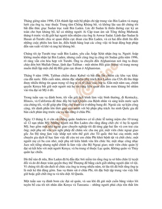 Tháng giêng năm 1996, CIA thành l p m t b ph n ch t p trung vào Bin Laden và m ng
lư i c a ông ta, tr c thu c Trung tâm Ch ng Kh ng b , và không lâu sau ó chúng tôi
b t u thúc gi c Sudan tr c xu t Bin Laden. Lúc ó Sudan là thiên ư ng c c kỳ an
toàn cho b n kh ng b , k c nh ng ngư i Ai C p toan ám sát T ng th ng Mubarak
tháng 6 trư c và ã gi t h i ngư i ti n nhi m c a ông là Anwar Sadat. Lãnh o Sudan là
Hasan al-Turabi chia s quan i m c c oan c a Bin Laden, và c hai u dính líu n
nh ng cu c phiêu lưu làm ăn, i u hành hàng lo t các công vi c t ho t ng h p pháp
  n s n xu t vũ khí và ng h kh ng b .

Chúng tôi ép Turabi tr c xu t Bin Laden, yêu c u r p Xêút nh n ông ta. Ngư i r p
không mu n nh n l i Bin Laden, nhưng cu i cùng ông ta cũng r i Sudan gi a năm 1996,
rõ ràng v n còn hòa h p v i Turabi. Ông ta chuy n n Afghanistan nơi ông ta ư c
chào ón b i Mullah Omar, lãnh o Taliban - m t nhóm H i giáo Sunni vũ trang mong
mu n thi t l p m t ch    H i giáo c c oan Afghanistan.

Tháng 9 năm 1996, Taliban chi m ư c Kabul và b t u l n chi m các khu v c khác
c a t nư c. n cu i năm, nhóm c nhi m ph trách Bin Laden c a CIA ã thu th p
 ư c nhi u thông tin quan tr ng v ông ta và t ch c c a ông ta. G n m t năm sau, chính
quy n Kenya b t gi m t ngư i mà h tin r ng liên quan n âm mưu kh ng b nh m
vào tòa i s M        ó.

Trong tu n sau v ánh bom, tôi v n gi l ch trình làm vi c bình thư ng, i Kentucky,
Illinois, và California  thúc y b lu t Quy n c a B nh nhân và sáng ki n nư c s ch
c a chúng tôi, và giúp phe Dân ch tranh c       nh ng bang ó. Ngoài các s ki n công
c ng, tôi dành ph n l n th i gian c a mình v i b ph n ph trách An ninh Qu c gia
bàn cách ph n ng trư c các v t n công châu Phi.

Ngày 13 tháng 8, căn c không quân Andrews có t ch c l tư ng ni m cho 10 trong
s 12 n n nhân M . Nh ng ngư i mà Bin Laden cho r ng áng ch t ch vì h là ngư i
M , bao g m m t nhà ngo i giao chuyên nghi p tôi ã t ng g p hai l n và con trai c a
ông; m t ph n v a xin ngh phép         chăm sóc cha m già; m t viên ch c ngo i giao
g c n        t ng làm vi c kh p nơi trên th gi i cho T qu c th hai c a mình; m t
chuyên gia d ch t h c làm vi c    c u tr em châu Phi kh i b nh t t và ch t chóc; m t
ngư i m có ba con nh ; m t ph n kiêu hãnh v a lên ch c bà; m t nh c công nh c
Jazz n i ti ng nhưng ngh chính là làm vi c cho B Ngo i giao; m t viên ch c qu n lý
  i s k t hôn v i m t ngư i Kenya; và ba trung sĩ thu c L c quân, Không quân và Th y
quân l c chi n.

Dù th nào i n a, Bin Laden ã b u c b i ni m tin r ng ông ta s h u chân lý tuy t
   i và do ó ư c toàn quy n thay th Thư ng b ng cách gi t nh ng ngư i dân vô t i.
Vì chúng tôi ã săn u i t ch c c a ông ta trong nhi u năm, t lâu tôi ã bi t r ng ông ta
là m t k thù áng g m. Sau v th m sát châu Phi, tôi c bi t t p trung vào vi c b t
gi ho c gi t ch t ông ta và tiêu di t Al Qaeda.

M t tu n sau v ánh bom các i s quán, và sau khi ã g i m t cu n băng video l i
tuyên b c a tôi t i nhân dân Kenya và Tanzania – nh ng ngư i ph i ch u t n th t l n
 