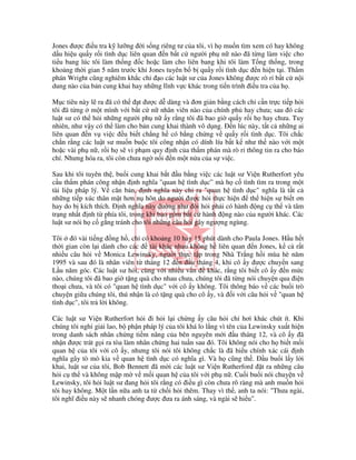 Jones ư c i u tra k lư ng i s ng riêng tư c a tôi, vì h mu n tìm xem có hay không
d u hi u qu y r i tình d c liên quan n b t c ngư i ph n nào ã t ng làm vi c cho
ti u bang lúc tôi làm th ng c ho c làm cho liên bang khi tôi làm T ng th ng, trong
kho ng th i gian 5 năm trư c khi Jones tuyên b b qu y r i tình d c n hi n t i. Th m
phán Wright cũng nghiêm kh c ch o các lu t sư c a Jones không ư c rò r b t c n i
dung nào c a b n cung khai hay nh ng lĩnh v c khác trong ti n trình i u tra c a h .

M c tiêu này l ra ã có th      t ư c d dàng và ơn gi n b ng cách ch c n tr c ti p h i
tôi ã t ng m t mình v i b t c n nhân viên nào c a chính ph hay chưa; sau ó các
lu t sư có th h i nh ng ngư i ph n y r ng tôi ã bao gi qu y r i h hay chưa. Tuy
nhiên, như v y có th làm cho b n cung khai thành vô d ng. n lúc này, t t c nh ng ai
liên quan n v vi c u bi t ch ng h có b ng ch ng v qu y r i tình d c. Tôi ch c
ch n r ng các lu t sư mu n bu c tôi công nh n có dính líu b t k như th nào v i m t
ho c vài ph n , r i h s vi ph m quy nh c a th m phán mà rò r thông tin ra cho báo
chí. Nhưng hóa ra, tôi còn chưa ng n i n m t n a c a s vi c.

Sau khi tôi tuyên th , bu i cung khai b t u b ng vi c các lu t sư Vi n Rutherfort yêu
c u th m phán công nh n nh nghĩa "quan h tình d c” mà h c tình tìm ra trong m t
tài li u pháp lý. V căn b n, nh nghĩa này ch ra "quan h tình d c" nghĩa là t t c
nh ng ti p xúc thân m t hơn n hôn do ngư i ư c h i th c hi n       th hi n s bi t ơn
hay do b kích thích. nh nghĩa này dư ng như òi h i ph i có hành ng c th và tâm
tr ng nh t nh t phía tôi, trong khi bao g m b t c hành ng nào c a ngư i khác. Các
lu t sư nói h c g ng tránh cho tôi nh ng câu h i gây ngư ng ngùng.

Tôi     ó vài ti ng ng h , ch có kho ng 10 hay 15 phút dành cho Paula Jones. H u h t
th i gian còn l i dành cho các    tài khác nhau không h liên quan n Jones, k c r t
nhi u câu h i v Monica Lewinsky, ngư i th c t p trong Nhà Tr ng h i mùa hè năm
1995 và sau ó là nhân viên t tháng 12 n u tháng 4, khi cô y ư c chuy n sang
L u năm góc. Các lu t sư h i, cùng v i nhi u v n     khác, r ng tôi bi t cô y n m c
nào, chúng tôi ã bao gi t ng quà cho nhau chưa, chúng tôi ã t ng nói chuy n qua i n
tho i chưa, và tôi có "quan h tình d c" v i cô y không. Tôi thông báo v các bu i trò
chuy n gi a chúng tôi, thú nh n là có t ng quà cho cô y, và i v i câu h i v "quan h
tình d c", tôi tr l i không.

Các lu t sư Vi n Rutherfort h i i h i l i ch ng y câu h i ch hơi khác chút ít. Khi
chúng tôi ngh gi i lao, b ph n pháp lý c a tôi khá lo l ng vì tên c a Lewinsky xu t hi n
trong danh sách nhân ch ng ti m năng c a bên nguyên m i u tháng 12, và cô y ã
nh n ư c trát g i ra tòa làm nhân ch ng hai tu n sau ó. Tôi không nói cho h bi t m i
quan h c a tôi v i cô y, nhưng tôi nói tôi không ch c là ã hi u chính xác cái nh
nghĩa gây tò mò kia v quan h tình d c có nghĩa gì. Và h cũng th .          u bu i l y l i
khai, lu t sư c a tôi, Bob Bennett ã m i các lu t sư Vi n Rutherford t ra nh ng câu
h i c th và không m p m v m i quan h c a tôi v i ph n . Cu i bu i nói chuy n v
Lewinsky, tôi h i lu t sư ang h i tôi r ng có i u gì còn chưa rõ ràng mà anh mu n h i
tôi hay không. M t l n n a anh ta t ch i h i thêm. Thay vì th , anh ta nói: "Thưa ngài,
tôi nghĩ i u này s nhanh chóng ư c ưa ra ánh sáng, và ngài s hi u".
 