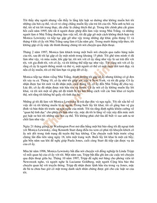 Tôi th y nh ngư i nhưng v n th y lo l ng khi lu t sư dư ng như không mu n h i tôi
nh ng câu h i c th , và có v cũng ch ng mu n l y câu tr l i c a tôi. N u anh ta h i c
th , tôi s tr l i trung th c, dù ch c là ch ng thích thú gì. Trong khi chính ph c t gi m
h i cu i năm 1995, khi r t ít ngư i ư c phép n làm vi c trong Nhà Tr ng, và nh ng
ngư i làm Nhà Tr ng thư ng làm vi c tr , tôi ã g p g m t cách không thích h p v i
Monica Lewinsky và ti p t c g p g như v y trong nh ng d p khác gi a tháng 11 và
tháng 4 khi cô y r i Nhà Tr ng sang làm L u năm góc. Trong mư i tháng ti p theo, tôi
không g p cô y m c dù th nh tho ng chúng tôi nói chuy n qua i n tho i.

Tháng 2 năm 1997, Monica làm khách trong m t bu i nói chuy n qua radio hàng tu n
c a tôi, sau ó tôi l i g p cô y m t mình trong kho ng 15 phút. Tôi ghê t m mình vì ã
làm như v y, và mùa xuân, khi g p l i, tôi nói v i cô y r ng như v y là sai trái i v i
tôi, v i gia ình tôi, v i cô y, và tôi không th ti p t c như v y. Tôi cũng nói v i cô y
r ng cô y là ngư i thông minh và thú v , m t ngư i có th có m t cu c i tươi p, và
n u cô y mu n, tôi có th làm b n và giúp       cô y.

Monica ti p t c thăm vi ng Nhà Tr ng, th nh tho ng tôi g p cô y nhưng không có gì en
t i x y ra c . Tháng 10, cô y nh tôi giúp xin vi c New York, và tôi ã giúp. Cô y
nh n ư c hai l i m i và ã nh n m t, cu i tháng 12, cô y n Nhà Tr ng         chia tay.
Lúc ó, cô y ã nh n ư c trát h u tòa v Jones. Cô y nói cô y không mu n l y l i
khai, và tôi nói m t s ph n ã tránh b tra h i b ng cách vi t các b n khai có tuyên
th , nói r ng tôi không h qu y r i tình d c h .

Nh ng gì tôi ã làm v i Monica Lewinsky là trái o c và ngu ng c. Tôi r t x u h v
vi c ó và tôi không mu n l ra ngoài. Trong bu i l y l i khai, tôi c g ng b o v gia
 ình và b n thân tôi trư c s ngu ng c c a mình. Tôi tin r ng nh nghĩa khiên cư ng v
"quan h tình d c" cho phép tôi làm như v y, m c dù tôi lo l ng v vi c này n m c m i
g i lu t sư h i tôi nh ng câu h i c th . Tôi không ph i ch lâu     bi t vì sao anh ta t
ch i làm như v y.

Ngày 21 tháng giêng, t Washington Post m      u b ng m t bài báo r ng tôi ã ngo i tình
v i Monica Lewinsky, r ng Kenneth Starr ang i u tra xem có ph i tôi khuy n khích cô
 y nói d i trong tình tr ng ã tuyên th hay không. Câu chuy n xu t hi n trư c công
chúng l n u tiên sáng ngày 18, trên m t trang web. Bu i l y l i khai là m t cái b y;
g n b n năm sau khi      ngh giúp Paula Jones, cu i cùng Starr ã ti p c n ư c v án
c a cô y.

Mùa hè năm 1996, Monica Lewinsky b t u nói chuy n v i ng nghi p là Linda Tripp
v m i quan h c a cô y v i tôi. M t năm sau, Tripp b t u ghi âm các cu c trò chuy n
qua i n tho i gi a h . Tháng 10 năm 1997, Tripp    ngh m băng cho phóng viên t
Newsweek nghe, và ngư i nghe là Lucianne Goldberg, m t ngư i C ng hòa b o th
chuyên quan h v i truy n thông. Tripp ã nh n ư c l nh h u tòa trong v Jones, m c
dù bà ta chưa bao gi có m t trong danh sách nhân ch ng ư c g i cho các lu t sư c a
tôi.
 