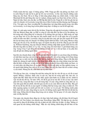 Chi u mu n th hai, ngày 12 tháng giêng, 1998, Tripp g i n văn phòng c a Starr, mô
t cu n băng bí m t mà bà ta ghi l i l i c a Lewinsky, và thu x p chuy n nh ng cu n
băng này cho Starr. Bà ta lo l ng v kh năng ph m pháp c a chính mình, vì theo lu t
Maryland thì lén ghi băng như v y là vi ph m, nhưng ngư i c a Starr h a s b o v bà ta.
Ngày k ti p, Starr yêu c u c v FBI l p t thi t b cho Tripp         có th lén ghi âm l i
cu c trò chuy n v i Lewinsky trong b a trưa Ritz-Carlton t i khu thương m i Pentagon
City. Vài ngày sau, Starr xin phép B Tư pháp ư c m r ng th m quy n trong vi c i u
tra Lewinsky, và rõ ràng ông ta kém ph n trung th c v   ng cơ c a l i ngh này.

Ngày 16, m t ngày trư c khi tôi l y l i khai, Tripp thu x p g p l i Lewinsky khách s n.
L n này Monica ư c c v FBI và công t viên ti p ón, h ưa cô y lên phòng, tra
h i trong m y ti ng ng h và khuyên cô y không nên g i lu t sư. M t trong các lu t
sư c a Starr nói cô y nên h p tác n u mu n tránh vào tù và           ngh cho cô ta quy n
mi n tr      n n a êm. Lewinsky cũng b ép ph i eo máy ghi âm trên ngư i            bí m t
thu l i n i dung cu c trò chuy n v i nh ng ngư i dính líu khác. Cu i cùng, Monica cũng
 ư c g i cho m cô y, bà liên l c ngay v i ngư i cha ã ly d t lâu. Ông y g i cho lu t
sư, William Ginsburg, ông này khuyên Monica không ch p nh n quy n mi n tr kia cho
  n khi ông i u tra thêm v v vi c, và ông cũng ch trích Starr vì gi khách hàng c a
ông "trong 8 hay 9 gi      ng h mà không có lu t sư" và vì ã ép bu c cô y ph i eo
máy ghi âm nh ng ngư i khác.

Sau khi câu chuy n ư c công b , tôi g i cho David Kendall và cam oan r ng tôi không
c tình khai man hay c n tr công lý. i u rõ ràng i v i c hai chúng tôi là Starr ang
c g ng t o ra m t cơn bão nh m y b t tôi kh i v trí t ng th ng. Ông ta b t u khá
thu n l i, nhưng tôi nghĩ n u tôi ch u ng ư c ph n ng c a công chúng trong hai tu n
   u thì khói s d n tan, và báo chí và công chúng s nhìn rõ hơn chi n thu t c a Starr, và
có cách nhìn cân b ng hơn v v vi c. Tôi bi t tôi ã m c ph i sai l m nghiêm tr ng, và
tôi quy t nh không làm cho nó t i t hơn b ng cách        cho Starr h t tôi ra kh i cương
v c a mình. Nhưng lúc ó, tình hình c c kỳ iên lo n.

Tôi ti p t c làm vi c, và d ng lên m t b c tư ng á, bác b vi c ã x y ra v i t t c m i
ngư i: Hillary, Chelsea, nhân viên và n i các, b n bè tôi trong qu c h i, báo chí, và
ngư i dân M . i u làm tôi h i ti c nh t, ngoài cách hành x cá nhân c a tôi, chính là
vi c tôi ã l a d i h . T năm 1991, tôi ã b g i là k nói d i v t t c m i vi c dư i
g m tr i này, trong khi th c ra tôi r t trung th c v cu c s ng chính tr cũng như các v
vi c liên quan n tài chính, như k t qu c a t t c các cu c i u tra ã cho th y. Bây gi
thì tôi l i ã l a d i t t c m i ngư i v nh ng th t b i trong cu c s ng cá nhân tôi. Tôi
th y ngư ng ngùng và mu n gi kín n i v trư c v và con gái. Tôi không mu n giúp
Ken Starr k t án cu c s ng riêng tư c a tôi, tôi không mu n ngư i M bi t tôi ã làm h
th t v ng. Gi ng như tôi ang s ng trong cơn ác m ng. Tôi l i quay v v i cu c s ng hai
m t v i y h n thù.

Vào ngày câu chuy n ư c ăng t i, tôi th c hi n bu i ph ng v n ã ư c lên k ho ch
t trư c v i Tim Lehrer c a chuyên m c NewsHour, hãng PBS. Tôi áp l i các câu h i
c a anh y r ng tôi ã không yêu c u ai ph i nói d i, i u này là th t, và r ng "không có
m i quan h nào không chính áng". M c dù vi c không chính áng ã k t thúc t lâu
 