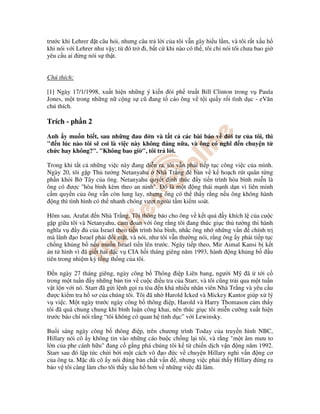 trư c khi Lehrer t câu h i, nhưng câu tr l i c a tôi v n gây hi u l m, và tôi r t x u h
khi nói v i Lehrer như v y; t ó tr i, b t c khi nào có th , tôi ch nói tôi chưa bao gi
yêu c u ai ng nói s th t.


Chú thích:

[1] Ngày 17/1/1998, xu t hi n nh ng ý ki n òi ph tru t Bill Clinton trong v Paula
Jones, m t trong nh ng n c ng s cũ ang t cáo ông v t i qu y r i tình d c - eVăn
chú thích.

Trích - ph n 2
Anh y mu n bi t, sau nh ng au n và t t c các bài báo v         i tư c a tôi, thì
" n lúc nào tôi s coi là vi c này không áng n a, và ông có nghĩ n chuy n t
ch c hay không?". "Không bao gi ", tôi tr l i.

Trong khi t t c nh ng vi c này ang di n ra, tôi v n ph i ti p t c công vi c c a mình.
Ngày 20, tôi g p Th tư ng Netanyahu Nhà Tr ng           bàn v k ho ch rút quân t ng
ph n kh i B Tây c a ông. Netanyahu quy t nh thúc y ti n trình hòa bình mi n là
ông có ư c "hòa bình kèm theo an ninh". ó là m t ng thái m nh d n vì liên minh
c m quy n c a ông v n còn lung lay, nhưng ông có th th y r ng n u ông không hành
  ng thì tình hình có th nhanh chóng vư t ngoài t m ki m soát.

Hôm sau, Arafat n Nhà Tr ng. Tôi thông báo cho ông v k t qu          y khích l c a cu c
g p gi a tôi và Netanyahu, cam oan v i ông r ng tôi ang thúc gi c th tư ng thi hành
nghĩa v     y    c a Israel theo ti n trình hòa bình, nh c ông nh nh ng v n    chính tr
mà lãnh o Israel ph i i m t, và nói, như tôi v n thư ng nói, r ng ông y ph i ti p t c
ch ng kh ng b n u mu n Israel ti n lên trư c. Ngày ti p theo, Mir Aimal Kansi b k t
án t hình vì ã gi t hai c v CIA h i tháng giêng năm 1993, hành ng kh ng b             u
tiên trong nhi m kỳ t ng th ng c a tôi.

   n ngày 27 tháng giêng, ngày công b Thông i p Liên bang, ngư i M ã t i c
trong m t tu n y nh ng b n tin v cu c i u tra c a Starr, và tôi cũng tr i qua m t tu n
v t l n v i nó. Starr ã g i l nh g i ra tòa n khá nhi u nhân viên Nhà Tr ng và yêu c u
  ư c ki m tra h sơ c a chúng tôi. Tôi ã nh Harold Icked và Mickey Kantor giúp x lý
v vi c. M t ngày trư c ngày công b thông i p, Harold và Harry Thomason c m th y
tôi ã quá chung chung khi bình lu n công khai, nên thúc gi c tôi mi n cư ng xu t hi n
trư c báo chí nói r ng “tôi không có quan h tình d c” v i Lewinsky.

Bu i sáng ngày công b thông i p, trên chương trình Today c a truy n hình NBC,
Hillary nói cô y không tin vào nh ng cáo bu c ch ng l i tôi, và r ng "m t âm mưu to
l n c a phe cánh h u" ang c g ng phá chúng tôi k t chi n d ch v n ng năm 1992.
Starr sau ó l p t c ch i b i m t cách vô o c v chuy n Hillary nghi v n ng cơ
c a ông ta. M c dù cô y nói úng b n ch t v n , nhưng vi c ph i th y Hillary ng ra
b o v tôi càng làm cho tôi th y x u h hơn v nh ng vi c ã làm.
 