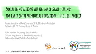 Presentation at the EdMedia Conference 2018, 26th June in Amsterdam
Dr. Sandra SCHÖN (Salzburg Research, Austria)
Paper within the proceedings is co-authored by
Christian Voigt (Centre for Social Innovation, Austria)
Radovana Jagrikova (Youth Pro Aktiv, Belgium)
Social innovations within makerspace settings
for early entrepreneurial education - The DOIT project
CC BY 4.0 DOIT, http://DOIT-Europe.Net, H2020-770063
 