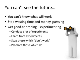 You can’t see the future…
• You can’t know what will work
• Stop wasting time and money guessing
• Get good at probing – e...