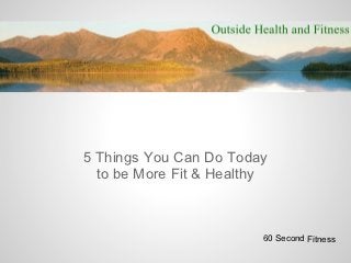 5 Things You Can Do Today
  to be More Fit & Healthy



                         60 Second Fitness
 