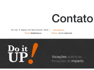 Contato
Do it Up!, R. Alagoas, 453, Belo Horizonte - Brasil |
felipe@doitup.co +55 (31) 9.9808-9596Phone:Email:
Vocações autênticas.
Inovações de impacto.
vocações autênticas
viram inovações de impacto
www.doitup.co
 