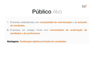Público Alvo
1. Empresas estabelecidas com necessidade de restruturação e de aumento
de resultados.
2. Empresas em estágio inicial com necessidade de aceleração de
resultados e de perfomance.
Vantagens: Aceleração objetiva e focada em resultados.
 