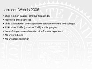 asu.edu Web in 2006
• Over 1 million pages; ~500,000 hits per day
• Fractured online services
• Little collaboration and cooperation between divisions and colleges
• All kinds of CMSs (or lack of CMS) and languages
• Lack of single university-wide vision for user experience
• No uniform brand
• No universal navigation
 