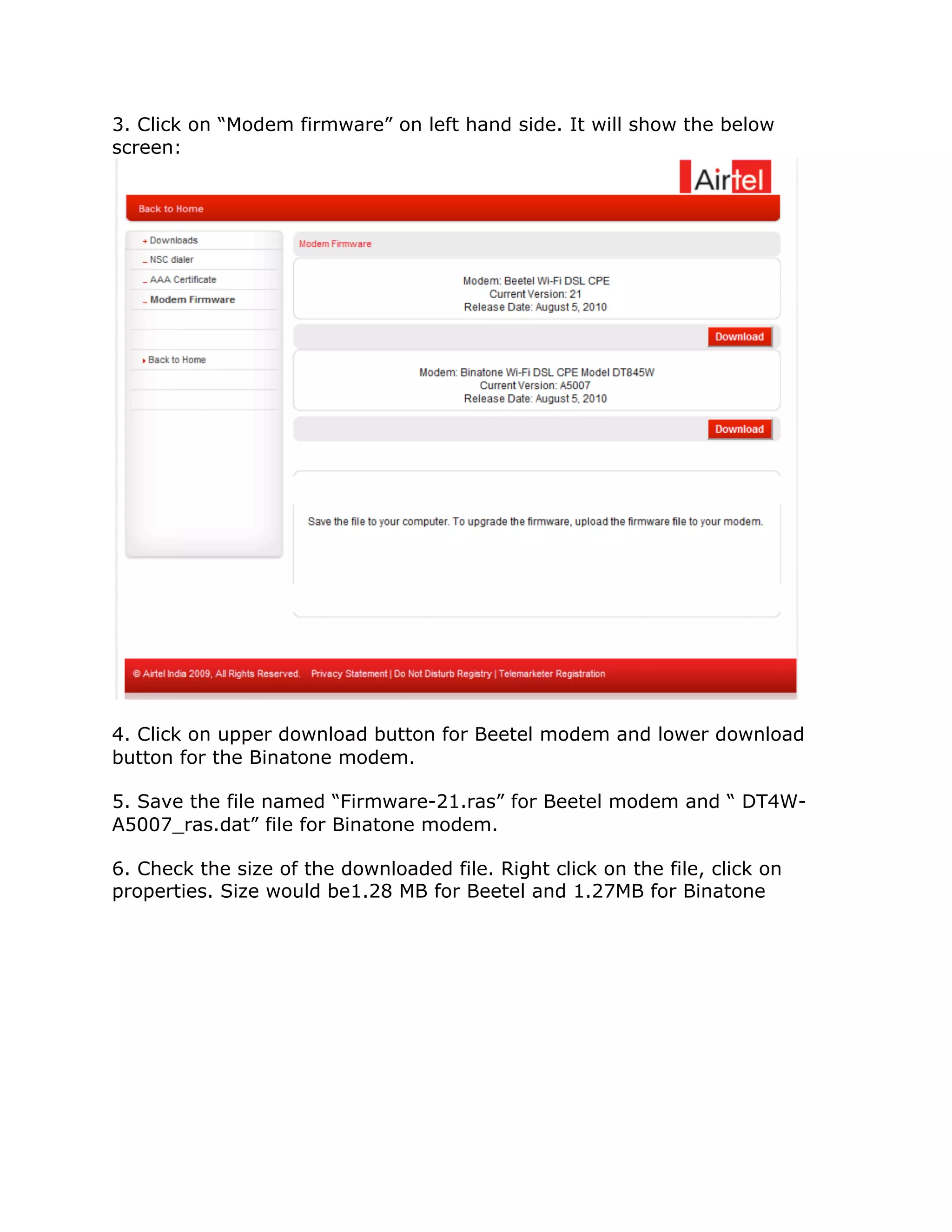 3. Click on “Modem firmware” on left hand side. It will show the below
screen:




4. Click on upper download button for Beetel modem and lower download
button for the Binatone modem.

5. Save the file named “Firmware-21.ras” for Beetel modem and “ DT4W-
A5007_ras.dat” file for Binatone modem.

6. Check the size of the downloaded file. Right click on the file, click on
properties. Size would be1.28 MB for Beetel and 1.27MB for Binatone
 