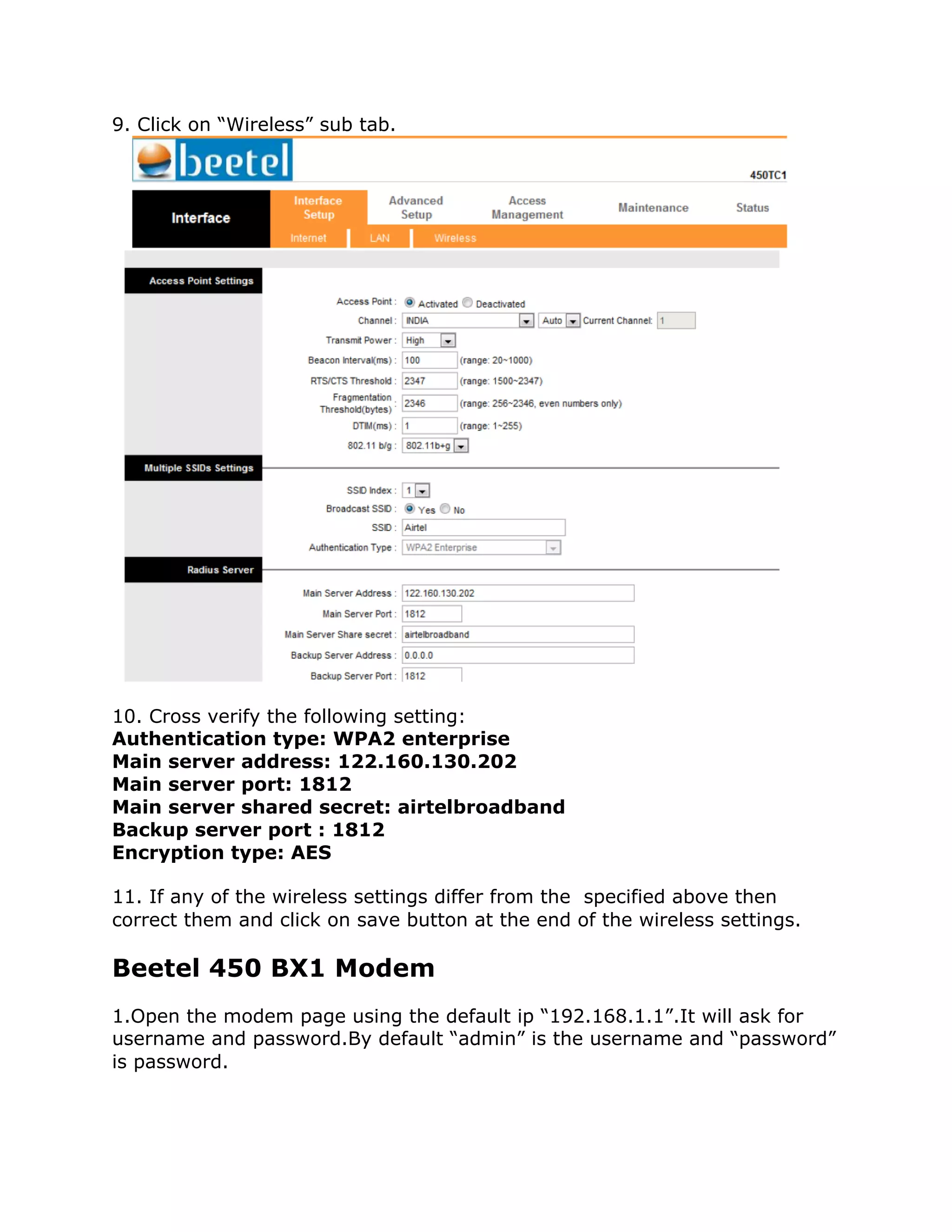 9. Click on “Wireless” sub tab.




10. Cross verify the following setting:
Authentication type: WPA2 enterprise
Main server address: 122.160.130.202
Main server port: 1812
Main server shared secret: airtelbroadband
Backup server port : 1812
Encryption type: AES

11. If any of the wireless settings differ from the specified above then
correct them and click on save button at the end of the wireless settings.

Beetel 450 BX1 Modem
1.Open the modem page using the default ip “192.168.1.1”.It will ask for
username and password.By default “admin” is the username and “password”
is password.
 