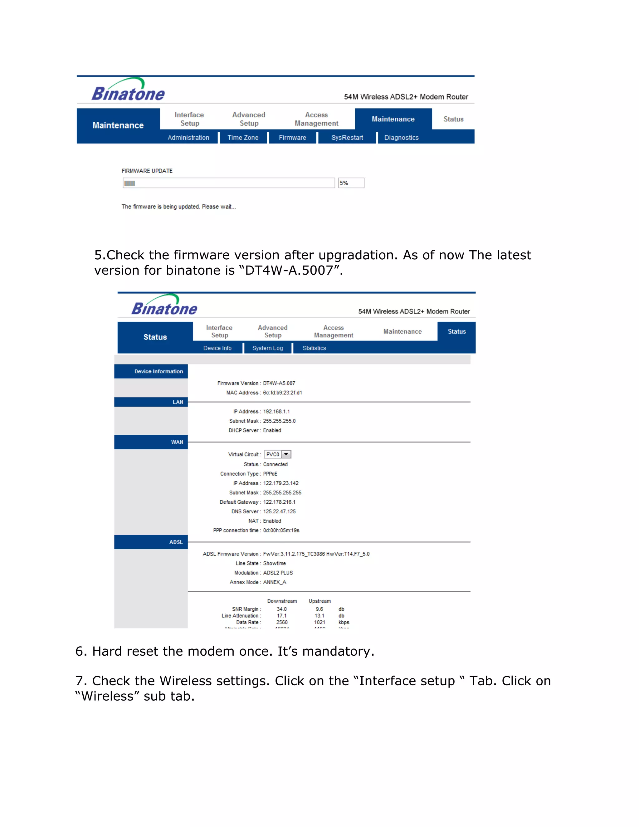5.Check the firmware version after upgradation. As of now The latest
   version for binatone is “DT4W-A.5007”.




6. Hard reset the modem once. It’s mandatory.

7. Check the Wireless settings. Click on the “Interface setup “ Tab. Click on
“Wireless” sub tab.
 