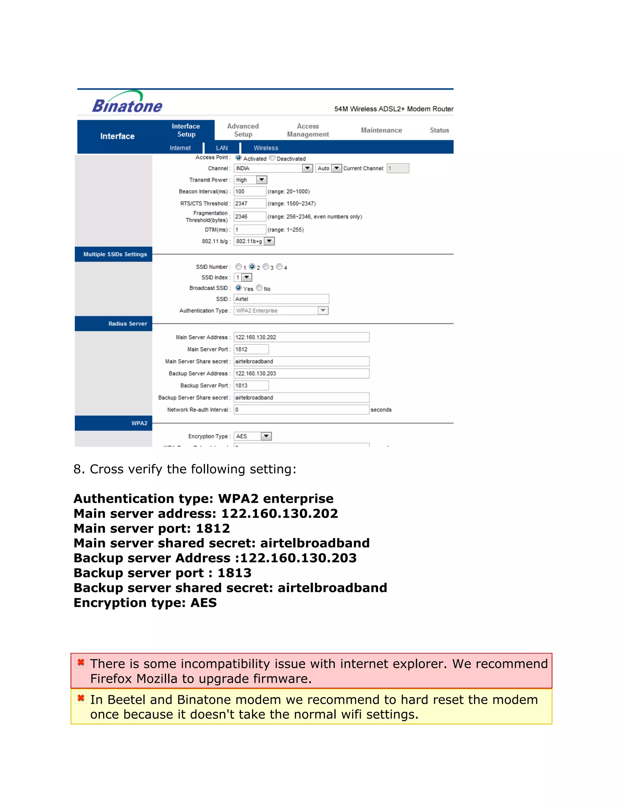 8. Cross verify the following setting:

Authentication type: WPA2 enterprise
Main server address: 122.160.130.202
Main server port: 1812
Main server shared secret: airtelbroadband
Backup server Address :122.160.130.203
Backup server port : 1813
Backup server shared secret: airtelbroadband
Encryption type: AES



  There is some incompatibility issue with internet explorer. We recommend
  Firefox Mozilla to upgrade firmware.
  In Beetel and Binatone modem we recommend to hard reset the modem
  once because it doesn't take the normal wifi settings.
 