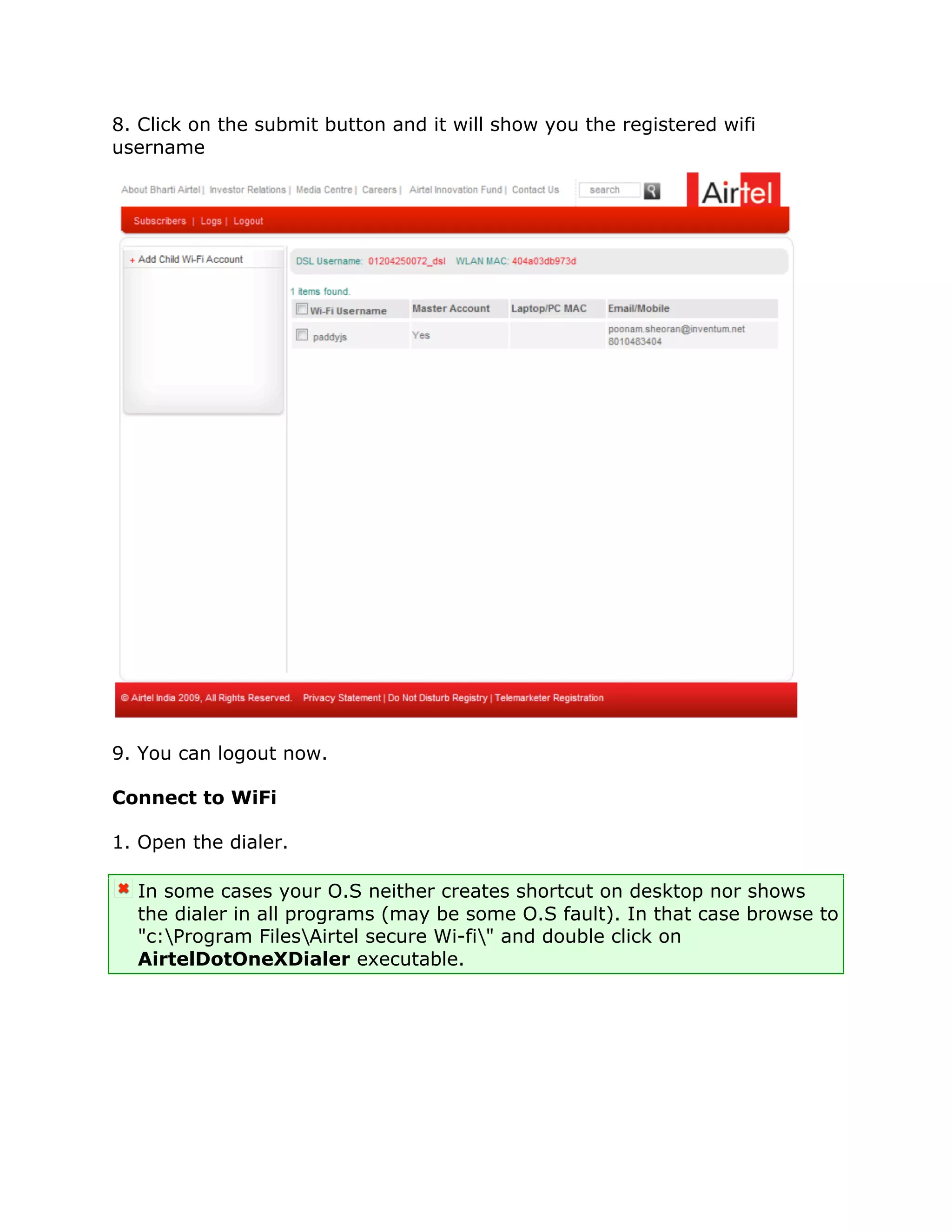 8. Click on the submit button and it will show you the registered wifi
username




9. You can logout now.

Connect to WiFi

1. Open the dialer.

  In some cases your O.S neither creates shortcut on desktop nor shows
  the dialer in all programs (may be some O.S fault). In that case browse to
  "c:Program FilesAirtel secure Wi-fi" and double click on
  AirtelDotOneXDialer executable.
 