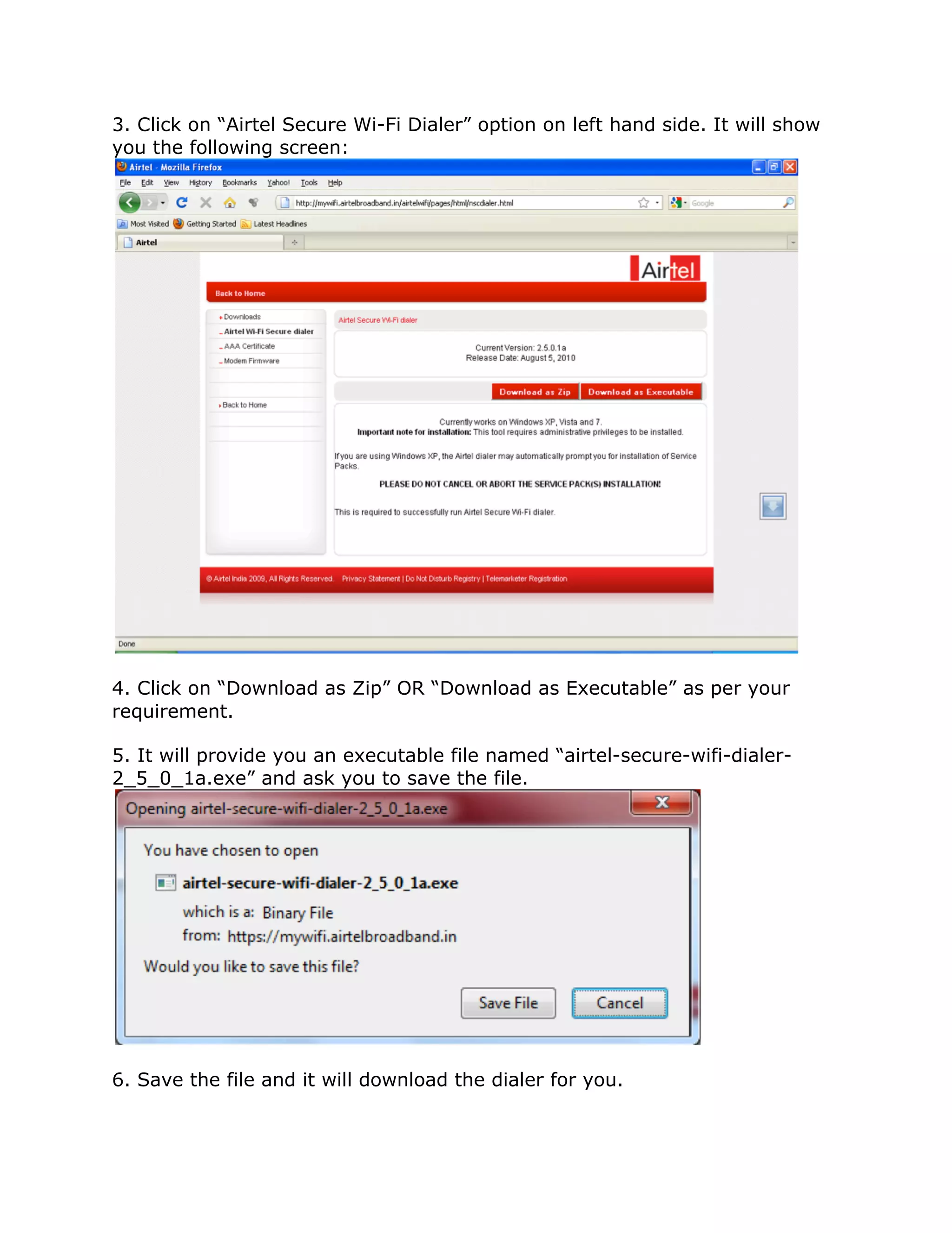3. Click on “Airtel Secure Wi-Fi Dialer” option on left hand side. It will show
you the following screen:




4. Click on “Download as Zip” OR “Download as Executable” as per your
requirement.

5. It will provide you an executable file named “airtel-secure-wifi-dialer-
2_5_0_1a.exe” and ask you to save the file.




6. Save the file and it will download the dialer for you.
 
