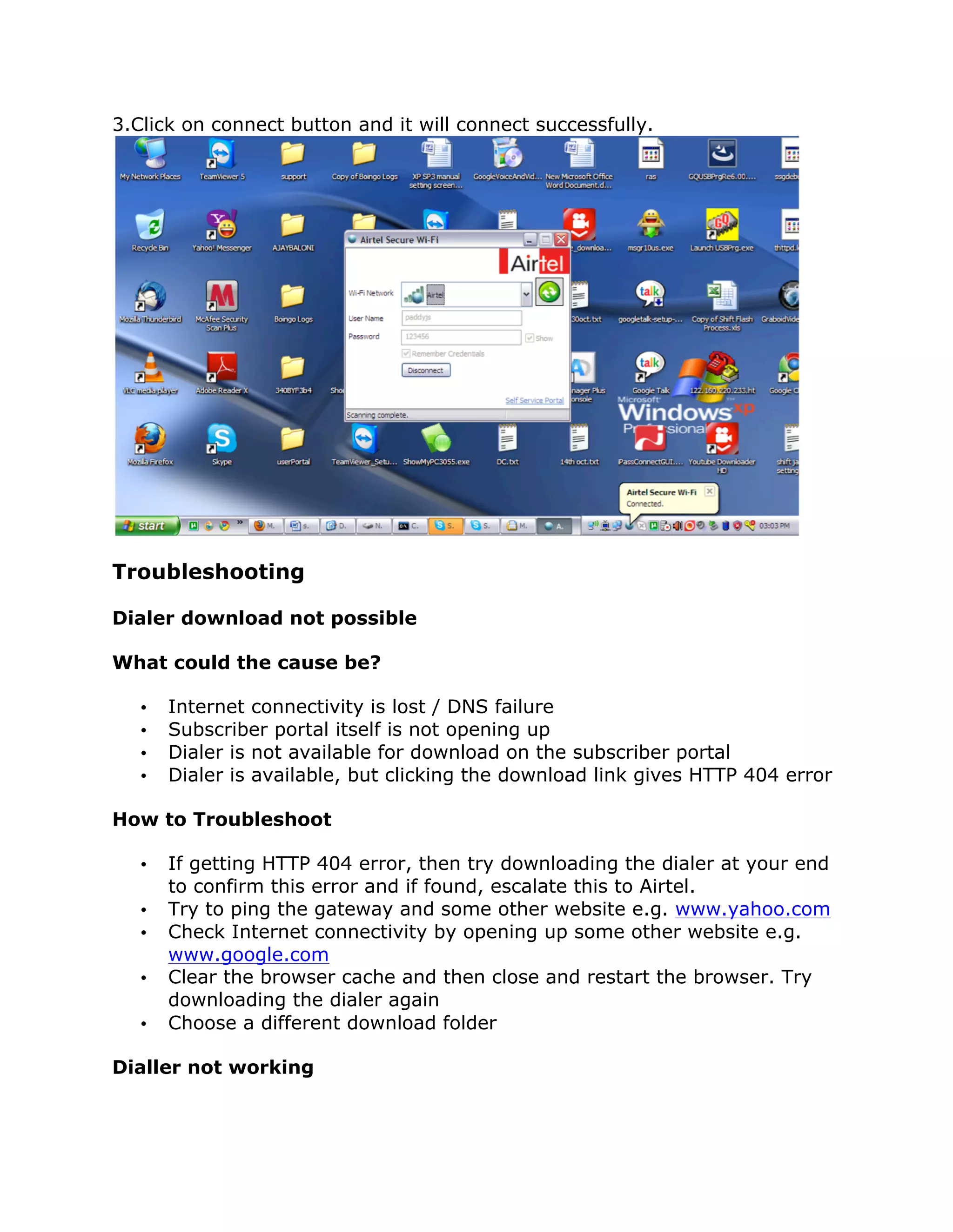 3.Click on connect button and it will connect successfully.




Troubleshooting

Dialer download not possible

What could the cause be?

   •   Internet connectivity is lost / DNS failure
   •   Subscriber portal itself is not opening up
   •   Dialer is not available for download on the subscriber portal
   •   Dialer is available, but clicking the download link gives HTTP 404 error

How to Troubleshoot

   •   If getting HTTP 404 error, then try downloading the dialer at your end
       to confirm this error and if found, escalate this to Airtel.
   •   Try to ping the gateway and some other website e.g. www.yahoo.com
   •   Check Internet connectivity by opening up some other website e.g.
       www.google.com
   •   Clear the browser cache and then close and restart the browser. Try
       downloading the dialer again
   •   Choose a different download folder

Dialler not working
 