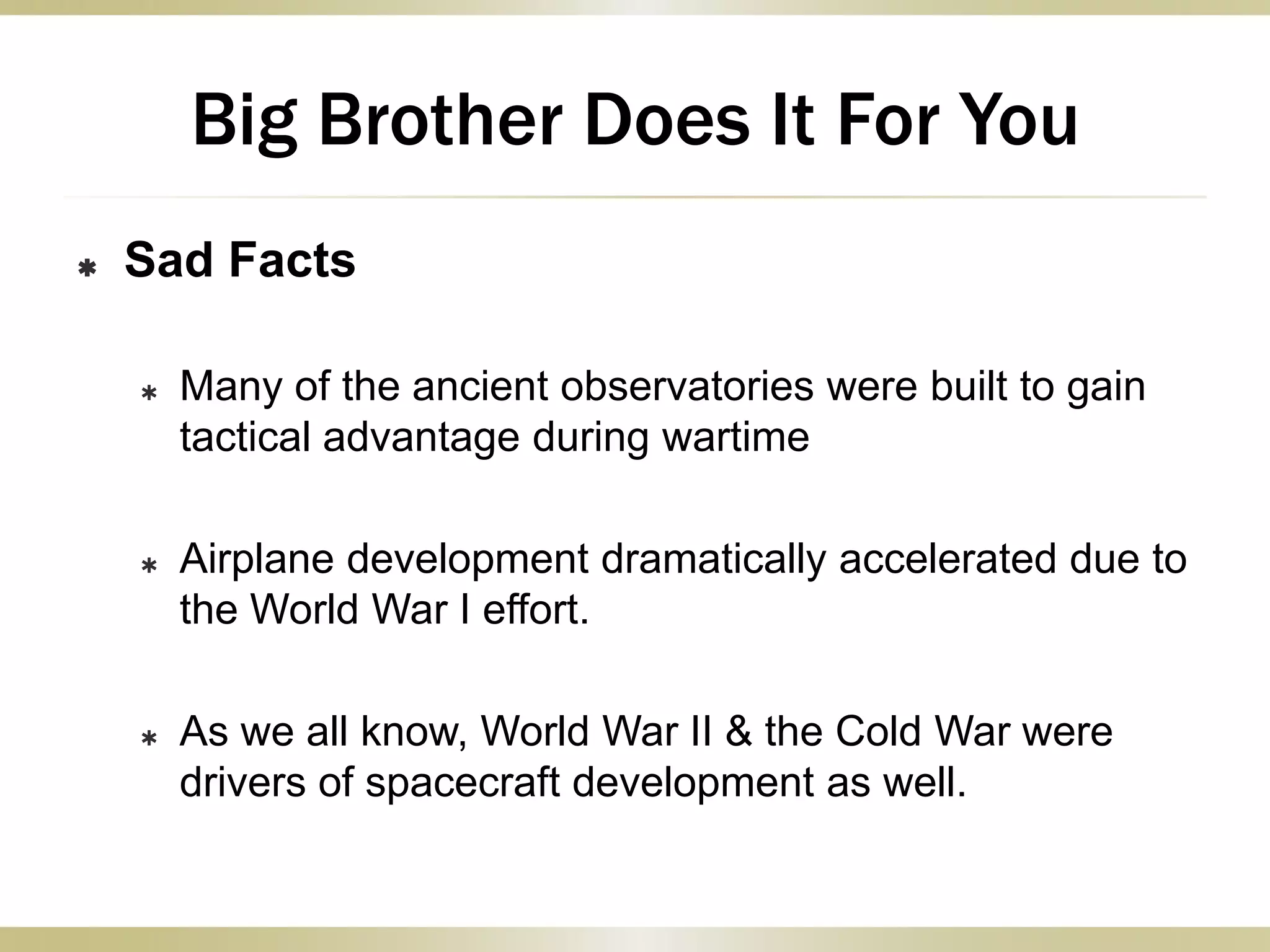  Sad Facts
 Many of the ancient observatories were built to gain
tactical advantage during wartime
 Airplane development dramatically accelerated due to
the World War I effort.
 As we all know, World War II & the Cold War were
drivers of spacecraft development as well.
Big Brother Does It For You
 