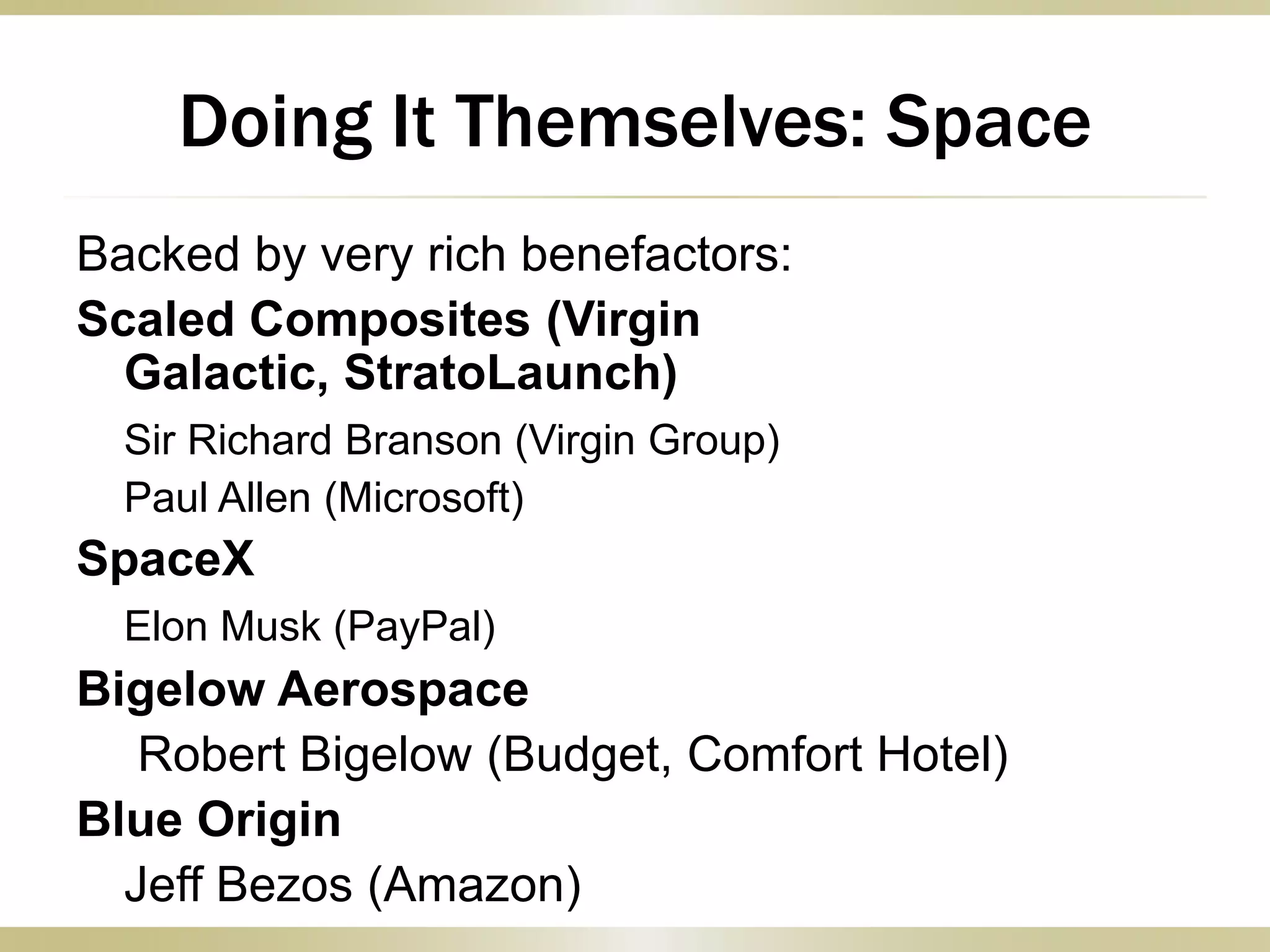 Doing It Themselves: Space
Backed by very rich benefactors:
Scaled Composites (Virgin
Galactic, StratoLaunch)
Sir Richard Branson (Virgin Group)
Paul Allen (Microsoft)
SpaceX
Elon Musk (PayPal)
Bigelow Aerospace
Robert Bigelow (Budget, Comfort Hotel)
Blue Origin
Jeff Bezos (Amazon)
 