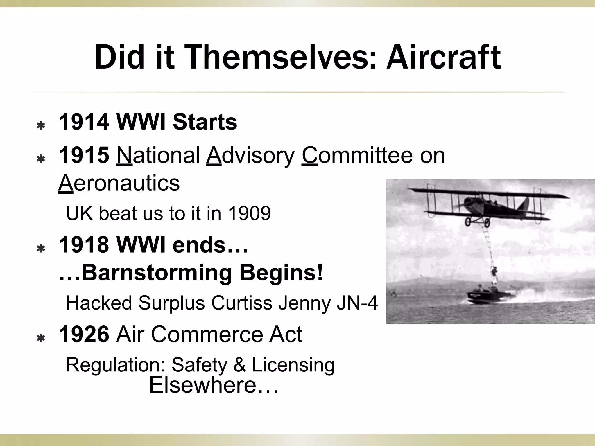  1914 WWI Starts
 1915 National Advisory Committee on
Aeronautics
UK beat us to it in 1909
 1918 WWI ends…
…Barnstorming Begins!
Hacked Surplus Curtiss Jenny JN-4
 1926 Air Commerce Act
Regulation: Safety & Licensing
Elsewhere…
Did it Themselves: Aircraft
 