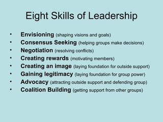 Eight Skills of Leadership Envisioning   (shaping visions and goals) Consensus Seeking   (helping groups make decisions) Negotiation   (resolving conflicts) Creating rewards   (motivating members) Creating an image   (laying foundation for outside support) Gaining legitimacy   (laying foundation for group power) Advocacy  (attracting outside support and defending group) Coalition Building   (getting support from other groups)   