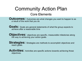 Outcomes:   Outcomes are what changes you want to happen to as a result of the work that you do Goals:   Goals are general statements of what the group expects to achieve after a reasonable time Objectives:   objectives are specific, measurable milestones along the way to achieving your action goals.   Strategies:   Strategies are methods to accomplish objectives and reach goals.   Activities:   Activities are specific actions towards achieving those objectives.   Community Action Plan Core Elements 