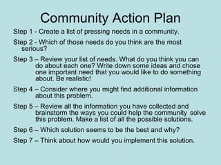 Community Action Plan Step 1 - Create a list of pressing needs in a community. Step 2 - Which of those needs do you think are the most  serious? Step 3 – Review your list of needs. What do you think you can  do about each one? Write down some ideas and chose  one important need that you would like to do something  about. Be realistic! Step 4 – Consider where you might find additional information  about this problem. Step 5 – Review all the information you have collected and  brainstorm the ways you could help the community  solve  this problem. Make a list of all the possible solutions. Step 6 – Which solution seems to be the best and why? Step 7 – Think about how would you implement this solution.  