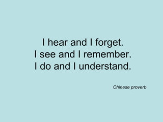 I hear and I forget. I see and I remember. I do and I understand. Chinese proverb 