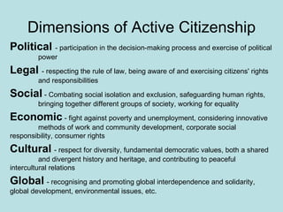 Dimensions of Active Citizenship Political  -  participation in the decision-making process and exercise of political  power Legal   - respecting the rule of law, being aware of and exercising citizens' rights  and responsibilities   Social   - Combating social isolation and exclusion, safeguarding human rights,  bringing together different groups of society, working for equality Economic   - fight against poverty and unemployment, considering innovative  methods of work and community development, corporate social  responsibility, consumer rights   Cultural   -  respect for diversity, fundamental democratic values, both a shared  and divergent history and heritage, and contributing to peaceful  intercultural relations   Global   -  recognising and promoting global interdependence and solidarity,  global development, environmental issues, etc. 