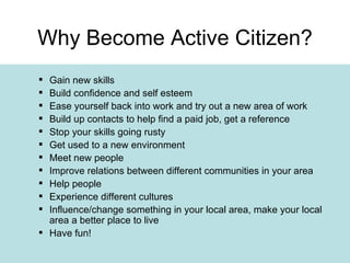 Gain new skills Build confidence and self esteem Ease yourself back into work and try out a new area of work Build up contacts to help find a paid job, get a reference Stop your skills going rusty Get used to a new environment Meet new people Improve relations between different communities in your area Help people Experience different cultures Influence/change something in your local area, make your local area a better place to live Have fun! Why Become Active Citizen? 