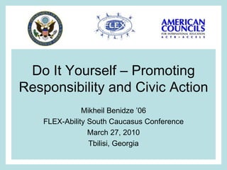 Do It Yourself – Promoting Responsibility and Civic Action Mikheil Benidze ’06 FLEX-Ability South Caucasus Conference March 27, 2010 Tbilisi, Georgia 