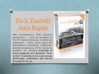 Do It Yourself
Auto Repair
With Auto-Mechanic PRO exclusive
membership — you'll be privileged to
"ELITE" training that's easy to follow and
understand — which covers topics like
specifications, procedures, diagnostics,
electrical components, DTC's, testing for
problems, etc. Including hundreds of
visual diagrams and practical "how-
to-fix-it" instructions for every known
technology, component and sensor
throughout the car.
 