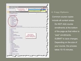Common course copies
include all content areas.
•   Do NOT click course
    enrollments at the bottom
    of the page as that refers to
    “past” enrollments.
•   SUBMIT to save changes.
•   Depending on the size of
    your course, the process
    takes 10-15 minutes.
 