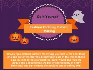 Fashion Clothing Pattern
Making
Do It Yourself
Choosing a clothing pattern for styling yourself is the best thing
one can do for themselves. Skinny jeans are in the trends these
days but choosing a straight leg jeans would give you the
unique and descent look. As per the personality of every
individual one can choose the straight one or skinny one.
 