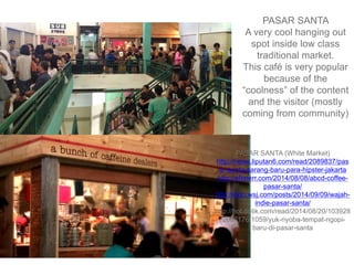 PASAR SANTA
A very cool hanging out
spot inside low class
traditional market.
This café is very popular
because of the
“coolness” of the content
and the visitor (mostly
coming from community)
PASAR SANTA (White Market)
http://news.liputan6.com/read/2089837/pas
ar-santa-sarang-baru-para-hipster-jakarta
http://efenerr.com/2014/08/08/abcd-coffee-
pasar-santa/
http://indo.wsj.com/posts/2014/09/09/wajah-
indie-pasar-santa/
http://hot.detik.com/read/2014/08/20/103928
/2667176/1059/yuk-nyoba-tempat-ngopi-
baru-di-pasar-santa
 