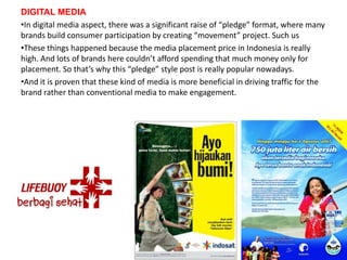 DIGITAL MEDIA
•In digital media aspect, there was a significant raise of “pledge” format, where many
brands build consumer participation by creating “movement” project. Such us
•These things happened because the media placement price in Indonesia is really
high. And lots of brands here couldn’t afford spending that much money only for
placement. So that’s why this “pledge” style post is really popular nowadays.
•And it is proven that these kind of media is more beneficial in driving traffic for the
brand rather than conventional media to make engagement.
 