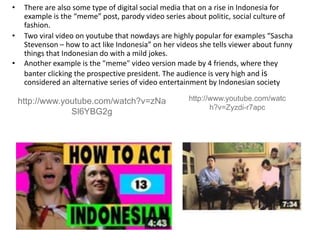 • There are also some type of digital social media that on a rise in Indonesia for
example is the “meme” post, parody video series about politic, social culture of
fashion.
• Two viral video on youtube that nowdays are highly popular for examples “Sascha
Stevenson – how to act like Indonesia” on her videos she tells viewer about funny
things that Indonesian do with a mild jokes.
• Another example is the "meme" video version made by 4 friends, where they
banter clicking the prospective president. The audience is very high and is
considered an alternative series of video entertainment by Indonesian society
http://www.youtube.com/watch?v=zNa
Sl6YBG2g
http://www.youtube.com/watc
h?v=Zyzdi-r7apc
 