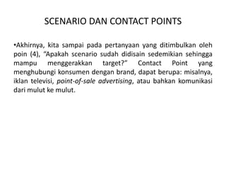 SCENARIO DAN CONTACT POINTS
•Akhirnya, kita sampai pada pertanyaan yang ditimbulkan oleh
poin (4), “Apakah scenario sudah didisain sedemikian sehingga
mampu menggerakkan target?” Contact Point yang
menghubungi konsumen dengan brand, dapat berupa: misalnya,
iklan televisi, point-of-sale advertising, atau bahkan komunikasi
dari mulut ke mulut.
 