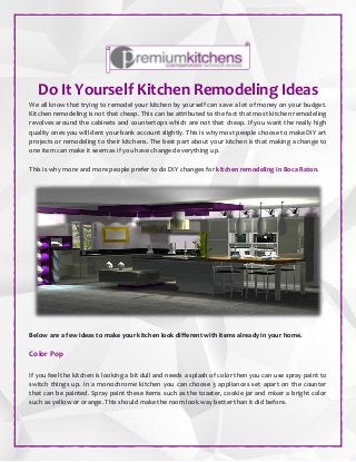 Do It Yourself Kitchen Remodeling Ideas
We all know that trying to remodel your kitchen by yourself can save a lot of money on your budget.
Kitchen remodeling is not that cheap. This can be attributed to the fact that most kitchen remodeling
revolves around the cabinets and countertops which are not that cheap. If you want the really high
quality ones you will dent your bank account slightly. This is why most people choose to make DIY art
projects or remodeling to their kitchens. The best part about your kitchen is that making a change to
one item can make it seem as if you have changed everything up.
This is why more and more people prefer to do DIY changes for kitchen remodeling in Boca Raton.
Below are a few ideas to make your kitchen look different with items already in your home.
Color Pop
If you feel the kitchen is looking a bit dull and needs a splash of color then you can use spray paint to
switch things up. In a monochrome kitchen you can choose 3 appliances set apart on the counter
that can be painted. Spray paint these items such as the toaster, cookie jar and mixer a bright color
such as yellow or orange. This should make the room look way better than it did before.
 
